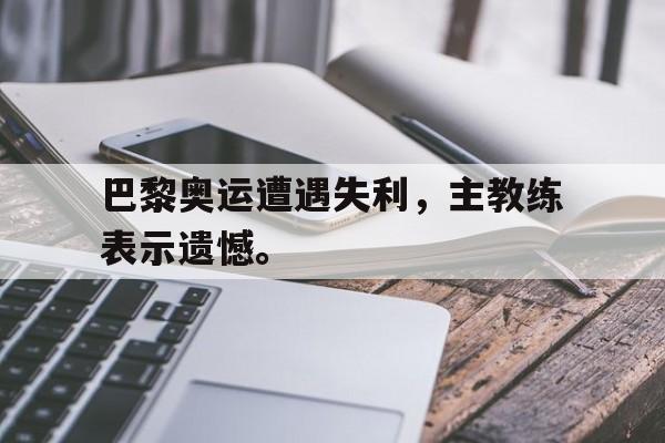 巴黎奥运遭遇失利，主教练表示遗憾。