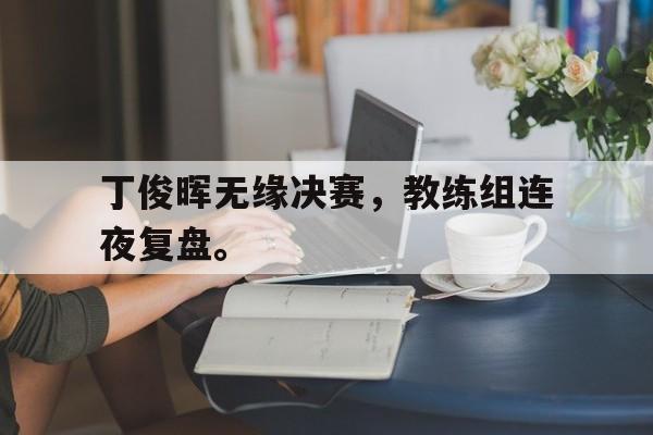 丁俊晖无缘决赛，教练组连夜复盘。
