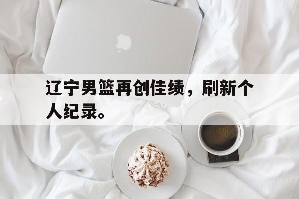 辽宁男篮再创佳绩，刷新个人纪录。