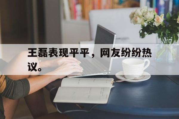 九游游戏中心官网注册账号-王磊表现平平，网友纷纷热议。