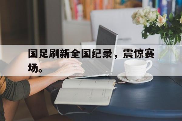 九游网官方网站入口-国足刷新全国纪录，震惊赛场。