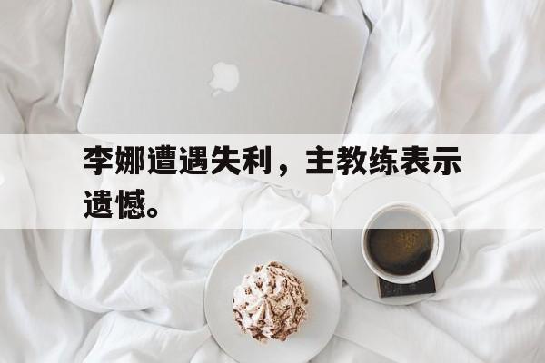 九游游戏中心官网注册账号-李娜遭遇失利，主教练表示遗憾。