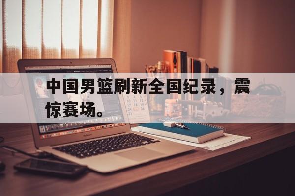 九游游戏中心官网注册账号-中国男篮刷新全国纪录，震惊赛场。