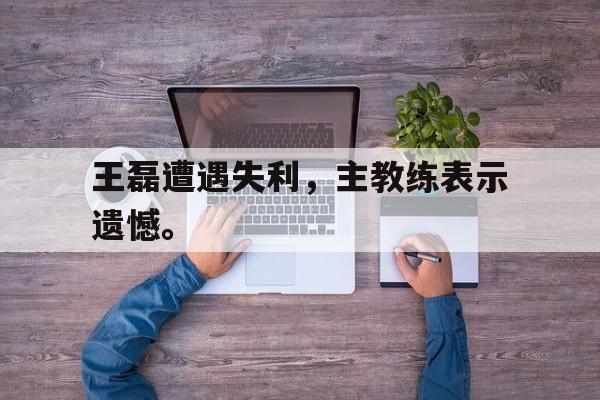 九游网官方网站入口-王磊遭遇失利，主教练表示遗憾。