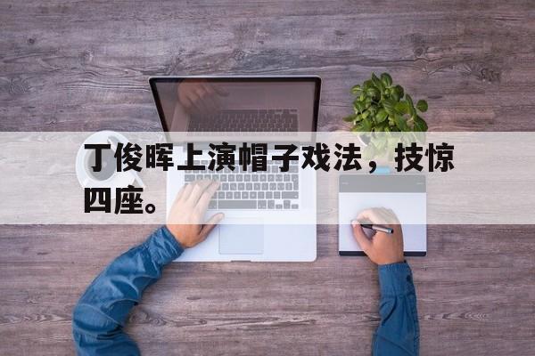 九游游戏中心官网注册账号-丁俊晖上演帽子戏法，技惊四座。