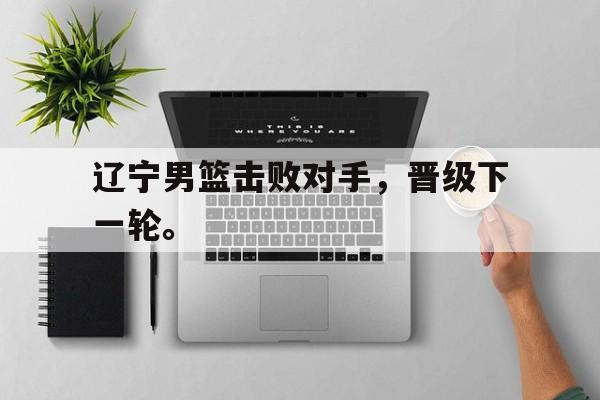 九游网官方网站入口-辽宁男篮击败对手，晋级下一轮。
