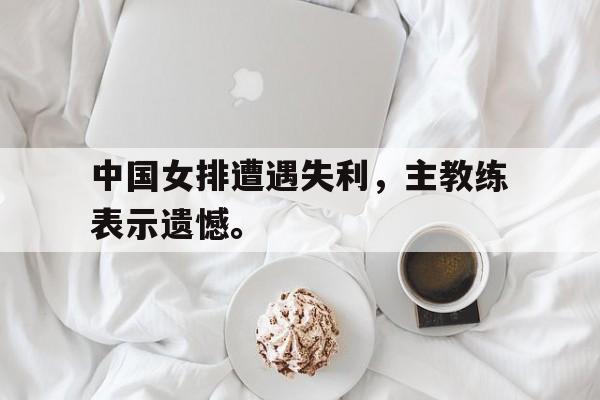 中国女排遭遇失利，主教练表示遗憾。