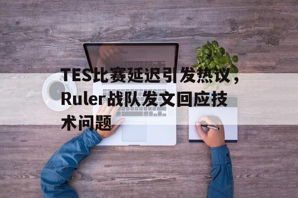 TES比赛延迟引发热议，Ruler战队发文回应技术问题