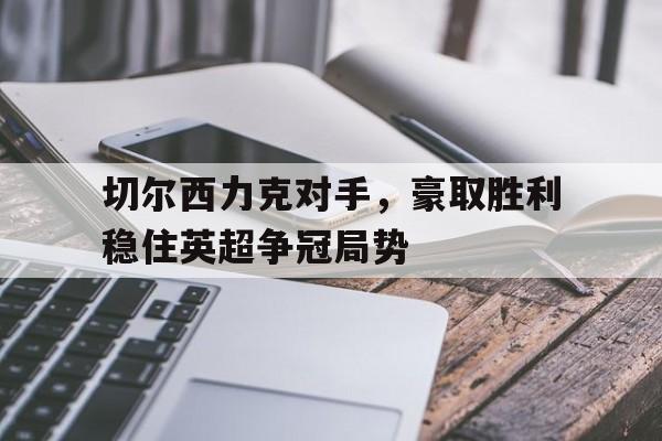 切尔西力克对手，豪取胜利稳住英超争冠局势