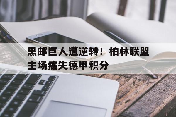 黑邮巨人遭逆转！柏林联盟主场痛失德甲积分