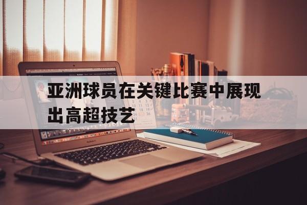 亚洲球员在关键比赛中展现出高超技艺