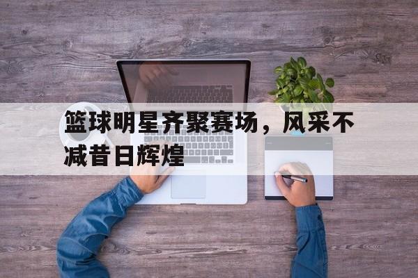 篮球明星齐聚赛场，风采不减昔日辉煌