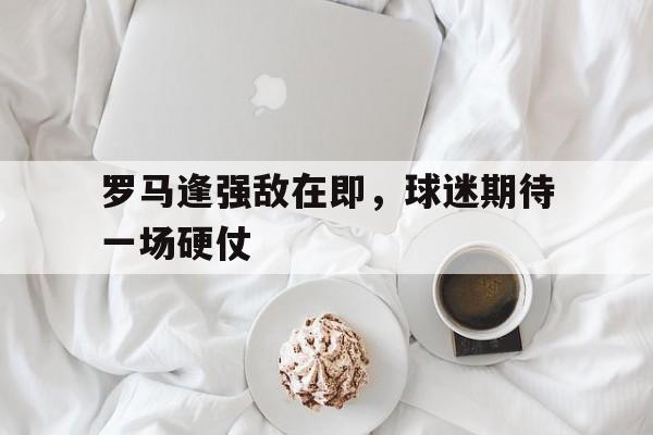 罗马逢强敌在即，球迷期待一场硬仗
