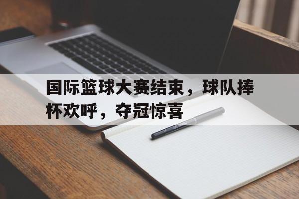 国际篮球大赛结束，球队捧杯欢呼，夺冠惊喜
