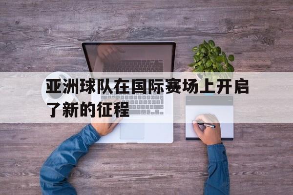 亚洲球队在国际赛场上开启了新的征程