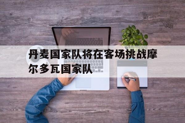 丹麦国家队将在客场挑战摩尔多瓦国家队