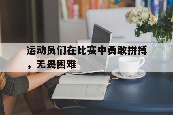 运动员们在比赛中勇敢拼搏，无畏困难