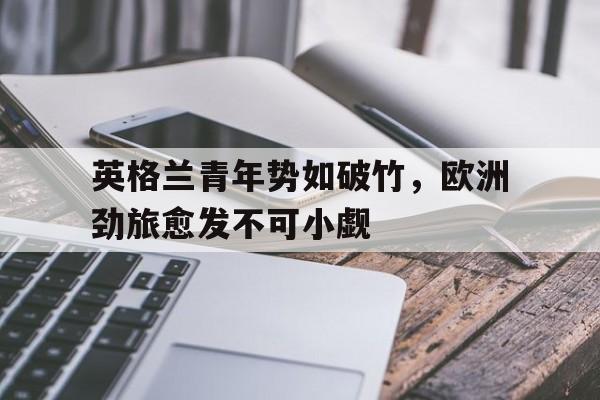英格兰青年势如破竹，欧洲劲旅愈发不可小觑