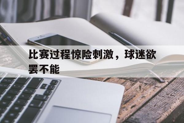 比赛过程惊险刺激，球迷欲罢不能