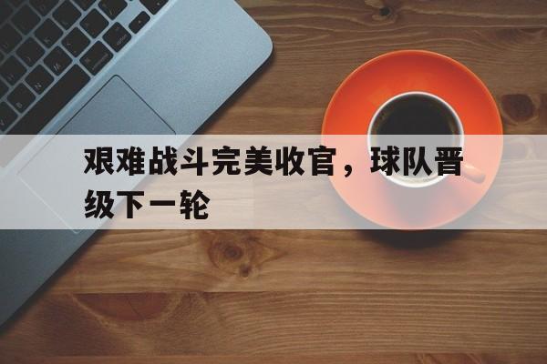 艰难战斗完美收官，球队晋级下一轮