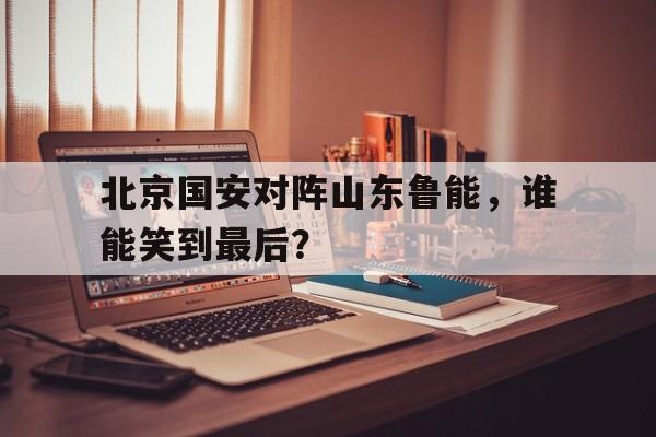 北京国安对阵山东鲁能，谁能笑到最后？