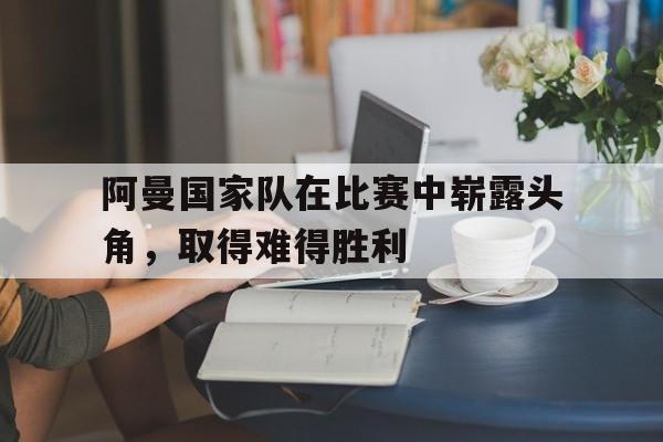 阿曼国家队在比赛中崭露头角，取得难得胜利