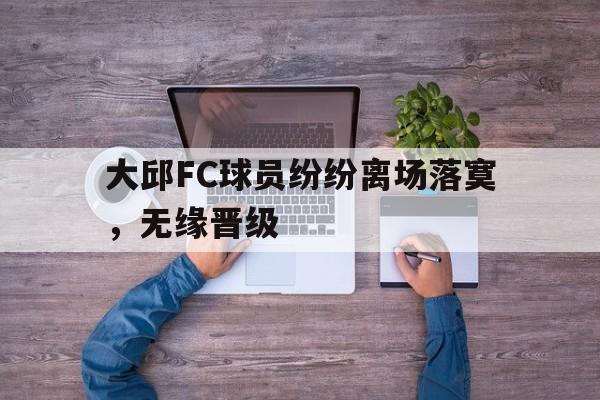 大邱FC球员纷纷离场落寞，无缘晋级