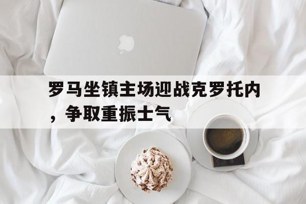 罗马坐镇主场迎战克罗托内，争取重振士气